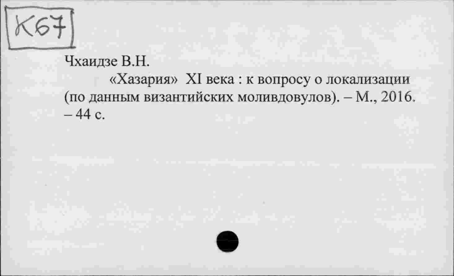 ﻿Чхаидзе В.H.
«Хазария» XI века : к вопросу о локализации (по данным византийских моливдовулов). - М., 2016. - 44 с.